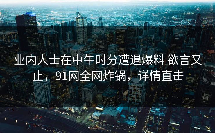 业内人士在中午时分遭遇爆料 欲言又止，91网全网炸锅，详情直击