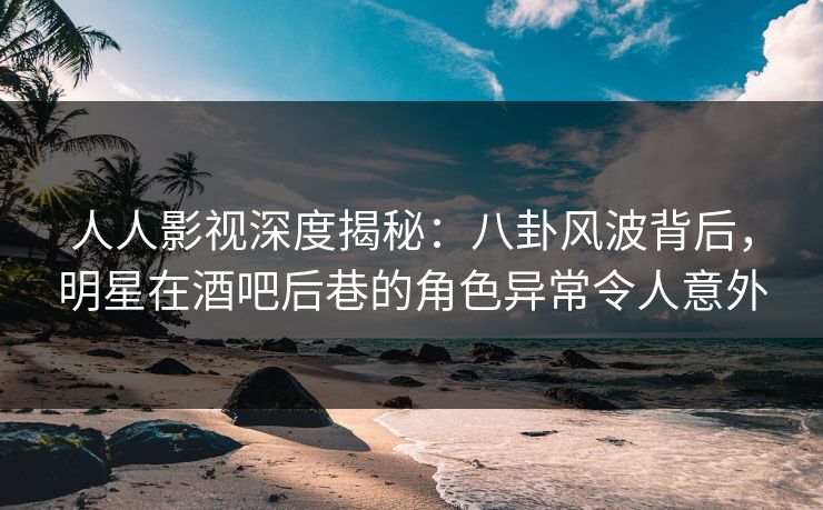 人人影视深度揭秘：八卦风波背后，明星在酒吧后巷的角色异常令人意外