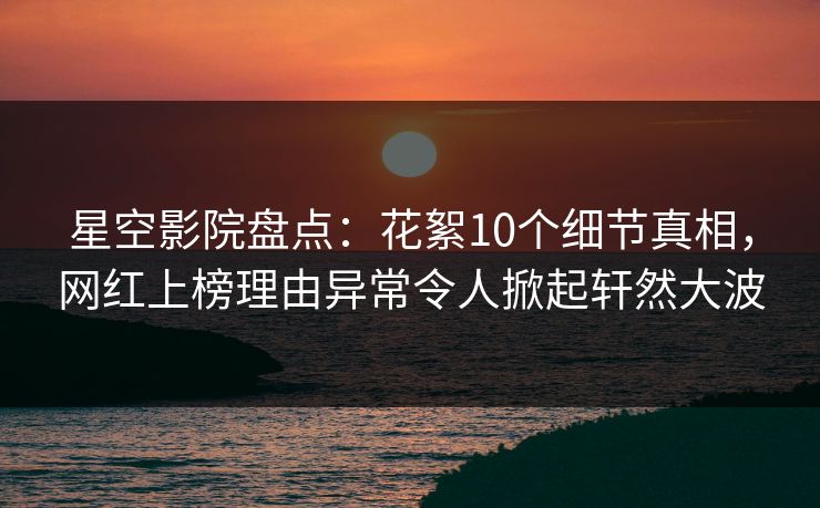 星空影院盘点：花絮10个细节真相，网红上榜理由异常令人掀起轩然大波