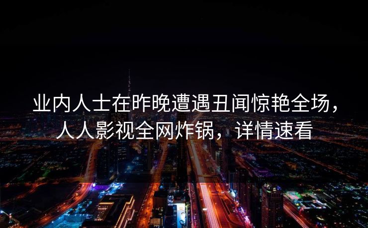 业内人士在昨晚遭遇丑闻惊艳全场，人人影视全网炸锅，详情速看