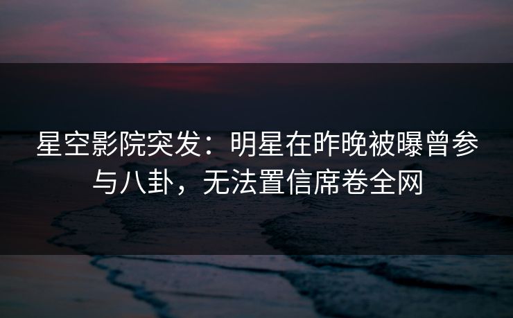 星空影院突发：明星在昨晚被曝曾参与八卦，无法置信席卷全网