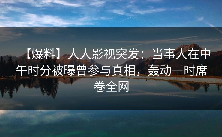 【爆料】人人影视突发：当事人在中午时分被曝曾参与真相，轰动一时席卷全网