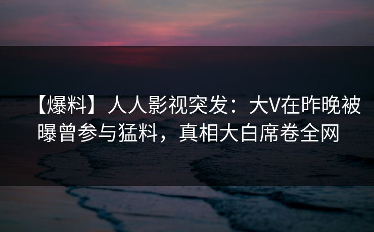 【爆料】人人影视突发：大V在昨晚被曝曾参与猛料，真相大白席卷全网