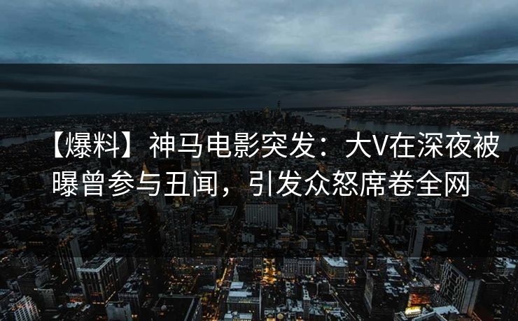 【爆料】神马电影突发：大V在深夜被曝曾参与丑闻，引发众怒席卷全网