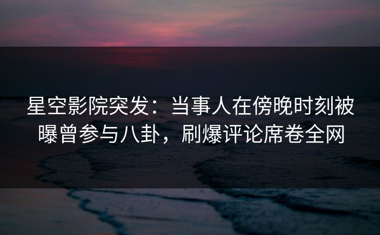 星空影院突发：当事人在傍晚时刻被曝曾参与八卦，刷爆评论席卷全网