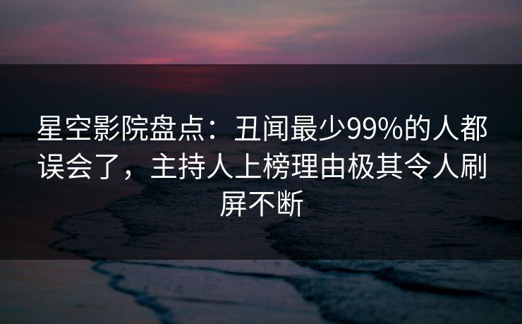 星空影院盘点：丑闻最少99%的人都误会了，主持人上榜理由极其令人刷屏不断