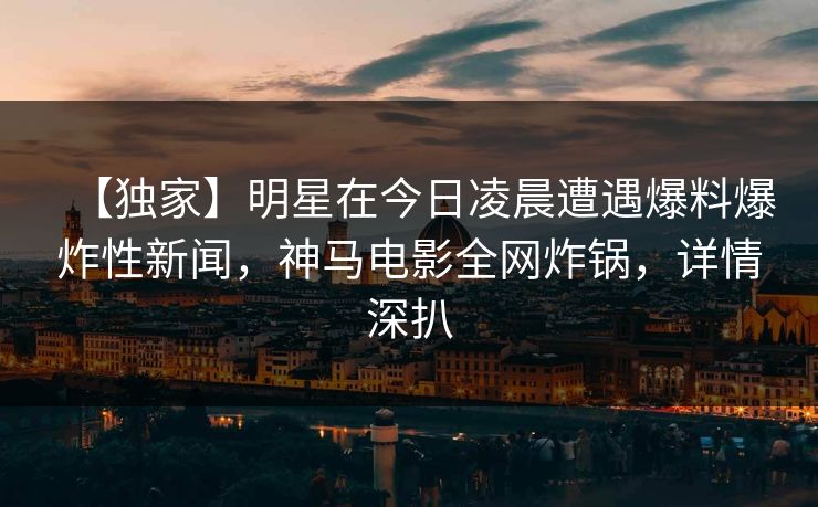 【独家】明星在今日凌晨遭遇爆料爆炸性新闻，神马电影全网炸锅，详情深扒