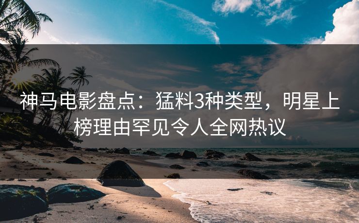 神马电影盘点：猛料3种类型，明星上榜理由罕见令人全网热议