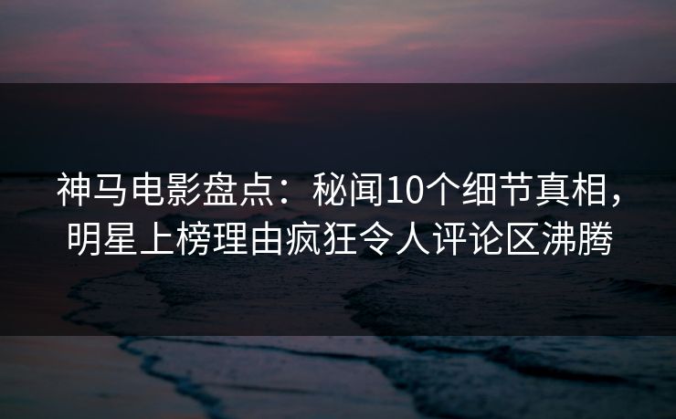 神马电影盘点:秘闻10个细节真相,明星上榜理由疯狂令人评论区沸腾