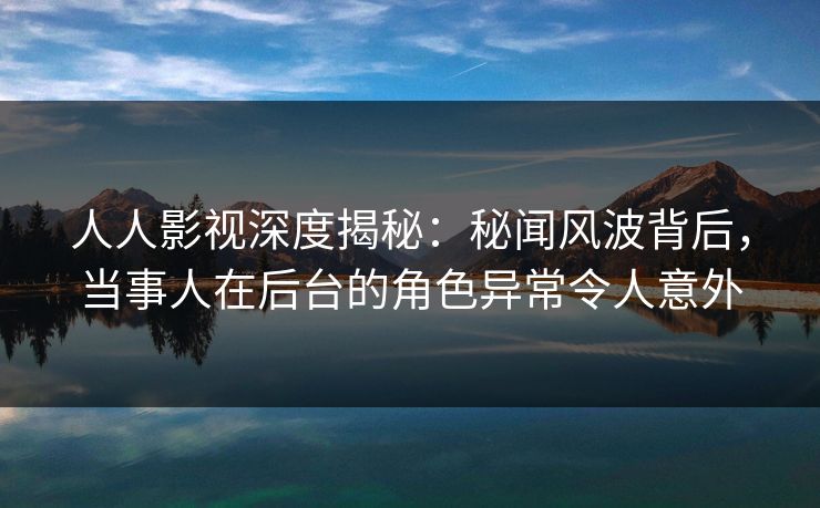 人人影视深度揭秘：秘闻风波背后，当事人在后台的角色异常令人意外