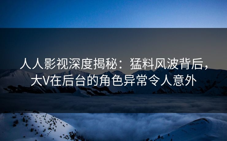 人人影视深度揭秘：猛料风波背后，大V在后台的角色异常令人意外