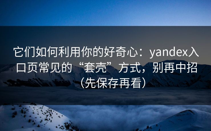 它们如何利用你的好奇心：yandex入口页常见的“套壳”方式，别再中招（先保存再看）