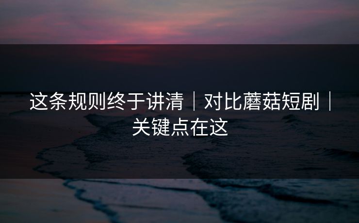 这条规则终于讲清｜对比蘑菇短剧｜关键点在这