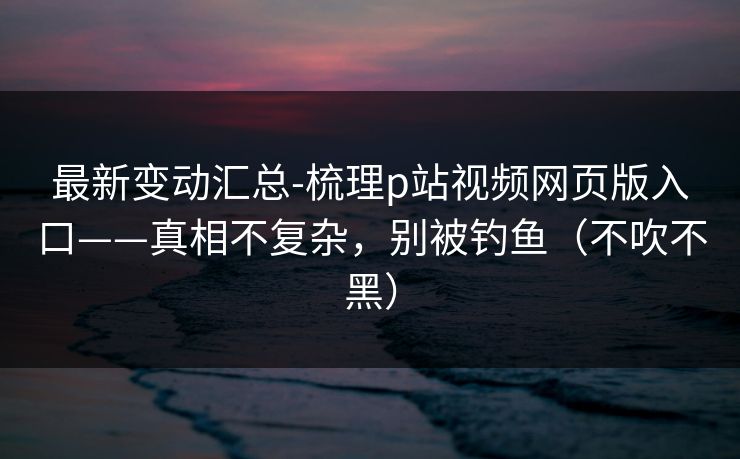 最新变动汇总-梳理p站视频网页版入口——真相不复杂，别被钓鱼（不吹不黑）