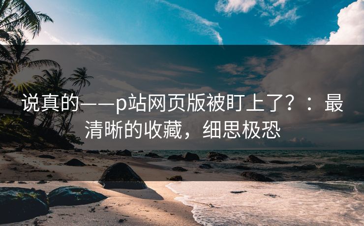 说真的——p站网页版被盯上了？：最清晰的收藏，细思极恐