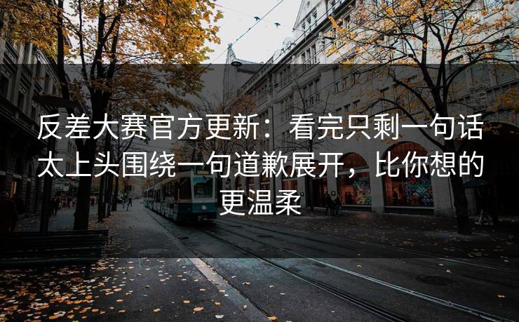 反差大赛官方更新：看完只剩一句话太上头围绕一句道歉展开，比你想的更温柔