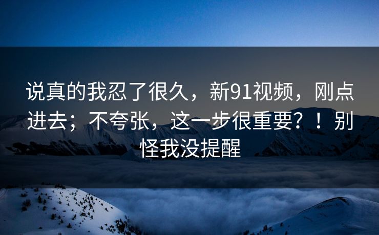 说真的我忍了很久，新91视频，刚点进去；不夸张，这一步很重要？！别怪我没提醒