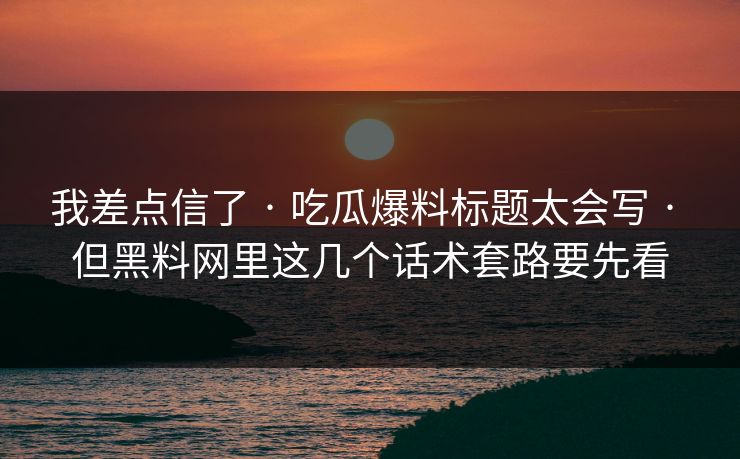 我差点信了 · 吃瓜爆料标题太会写 · 但黑料网里这几个话术套路要先看