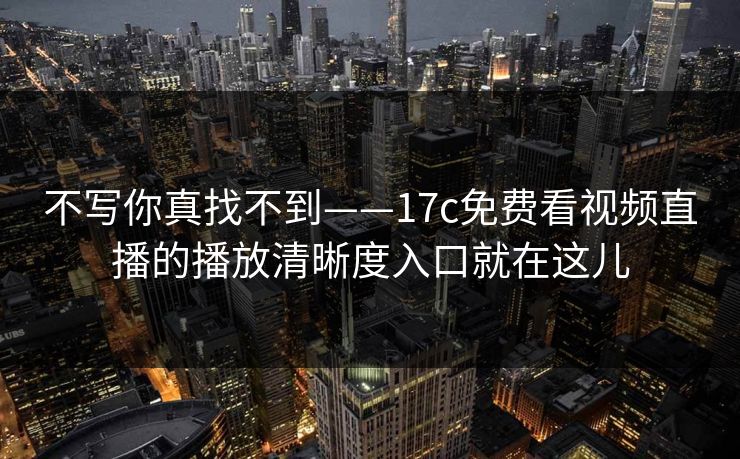 不写你真找不到——17c免费看视频直播的播放清晰度入口就在这儿