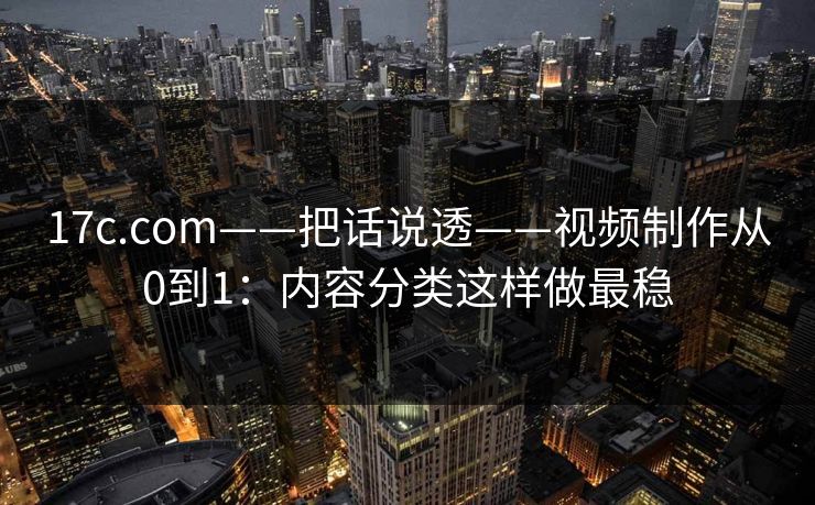 17c.com——把话说透——视频制作从0到1：内容分类这样做最稳