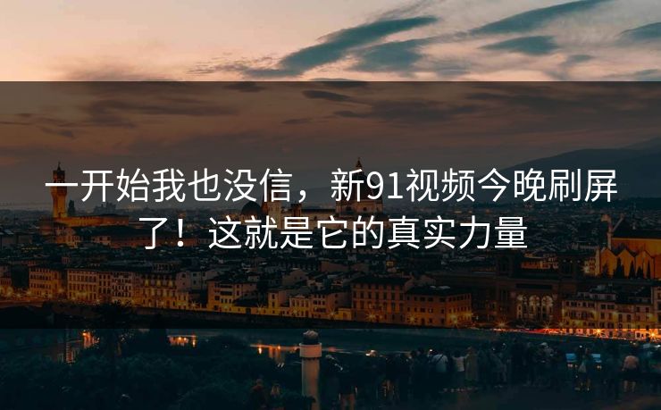 一开始我也没信，新91视频今晚刷屏了！这就是它的真实力量
