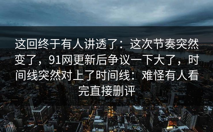 这回终于有人讲透了：这次节奏突然变了，91网更新后争议一下大了，时间线突然对上了时间线：难怪有人看完直接删评